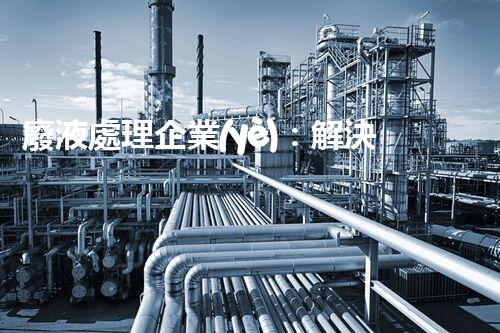 廢液處理企業(yè)：解決環(huán)境之殤，重塑清新未來！